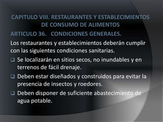CAPITULO VIII. RESTAURANTES Y ESTABLECIMIENTOS
             DE CONSUMO DE ALIMENTOS
ARTICULO 36. CONDICIONES GENERALES.
Los restaurantes y establecimientos deberán cumplir
con las siguientes condiciones sanitarias.
 Se localizarán en sitios secos, no inundables y en
  terrenos de fácil drenaje.
 Deben estar diseñados y construidos para evitar la
  presencia de insectos y roedores.
 Deben disponer de suficiente abastecimiento de
  agua potable.
 