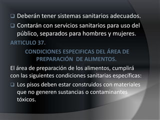  Deberán tener sistemas sanitarios adecuados.
 Contarán con servicios sanitarios para uso del
  público, separados para hombres y mujeres.
ARTICULO 37.
      CONDICIONES ESPECIFICAS DEL ÁREA DE
            PREPARACIÓN DE ALIMENTOS.
El área de preparación de los alimentos, cumplirá
con las siguientes condiciones sanitarias específicas:
 Los pisos deben estar construidos con materiales
   que no generen sustancias o contaminantes
   tóxicos.
 
