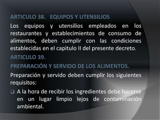 ARTICULO 38. EQUIPOS Y UTENSILIOS
Los equipos y utensilios empleados en los
restaurantes y establecimientos de consumo de
alimentos, deben cumplir con las condiciones
establecidas en el capitulo II del presente decreto.
ARTICULO 39.
PREPARACIÓN Y SERVIDO DE LOS ALIMENTOS.
Preparación y servido deben cumplir los siguientes
requisitos:
 A la hora de recibir los ingredientes debe hacerse
   en un lugar limpio lejos de contaminación
   ambiental.
 