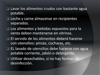  Lavar los alimentos crudos con bastante agua
  potable.
 Leche y carne almacenar en recipientes
  separados.
 Los alimentos y bebidas expuestos para la
  venta deben mantenerse en vitrinas.
 El servido de los alimentos deberá hacerse
  con utensilios: pinzas, cucharas, etc.
 EL lavado de utensilios debe hacerse con agua
  potable corriente, jabón o detergente.
 Utilizar desechables, si no hay formas de
  desinfección.
 
