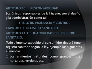 ARTICULO 40. RESPONSABILIDAD.
Los únicos responsables de la higiene, son el dueño
y la administración como tal.
          TITULO III. VIGILANCIA Y CONTROL
CAPITULO IX. REGISTRO SANITARIO
ARTICULO 41. OBLIGATORIEDAD DEL REGISTRO
SANITARIO.
Todo alimento expedido al consumidor deberá tener
registro sanitario según la ley, ejemplo los siguientes
alimentos:
 Los alimentos naturales como granos, frutas,
   hortalizas, verduras etc.
 