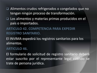    Alimentos crudos refrigerados o congelados que no
    tengan ningún proceso de transformación.
 Los alimentos y materias primas producidos en el
    país o importados.
ARTICULO 42. COMPETENCIA PARA EXPEDIR
REGISTRO SANITARIO.
El INVIMA expedirá los registros sanitarios para los
alimentos.
ARTICULO 46.
El formulario de solicitud de registro sanitario deberá
estar suscrito por el representante legal cuando se
trate de persona jurídica.
 