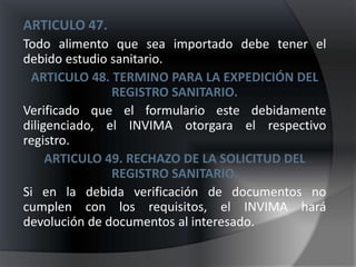ARTICULO 47.
Todo alimento que sea importado debe tener el
debido estudio sanitario.
 ARTICULO 48. TERMINO PARA LA EXPEDICIÓN DEL
               REGISTRO SANITARIO.
Verificado que el formulario este debidamente
diligenciado, el INVIMA otorgara el respectivo
registro.
     ARTICULO 49. RECHAZO DE LA SOLICITUD DEL
               REGISTRO SANITARIO.
Si en la debida verificación de documentos no
cumplen con los requisitos, el INVIMA hará
devolución de documentos al interesado.
 