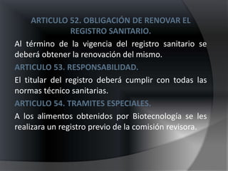 ARTICULO 52. OBLIGACIÓN DE RENOVAR EL
                REGISTRO SANITARIO.
Al término de la vigencia del registro sanitario se
deberá obtener la renovación del mismo.
ARTICULO 53. RESPONSABILIDAD.
El titular del registro deberá cumplir con todas las
normas técnico sanitarias.
ARTICULO 54. TRAMITES ESPECIALES.
A los alimentos obtenidos por Biotecnología se les
realizara un registro previo de la comisión revisora.
 