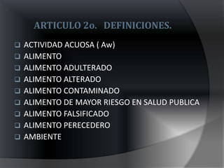 ARTICULO 2o. DEFINICIONES.
   ACTIVIDAD ACUOSA ( Aw)
   ALIMENTO
   ALIMENTO ADULTERADO
   ALIMENTO ALTERADO
   ALIMENTO CONTAMINADO
   ALIMENTO DE MAYOR RIESGO EN SALUD PUBLICA
   ALIMENTO FALSIFICADO
   ALIMENTO PERECEDERO
   AMBIENTE
 