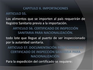 CAPITULO X. IMPORTACIONES
ARTICULO 55.
Los alimentos que se importen al país requerirán de
Registro Sanitario previo a la importación.
     ARTICULO 56. CERTIFICADO DE INSPECCIÓN
         SANITARIA PARA NACIONALIZACIÓN.
todo lote que llegue al puerto de ser inspeccionado
por la autoridad sanitaria.
 ARTICULO 57. DOCUMENTACIÓN PARA EXPEDIR EL
   CERTIFICADO DE INSPECCIÓN SANITARIA PARA
                  NACIONALIZACIÓN.
Para la expedición del certificado se requiere:
 