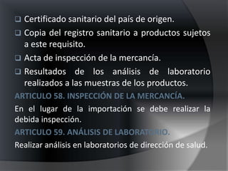  Certificado sanitario del país de origen.
 Copia del registro sanitario a productos sujetos
  a este requisito.
 Acta de inspección de la mercancía.
 Resultados de los análisis de laboratorio
  realizados a las muestras de los productos.
ARTICULO 58. INSPECCIÓN DE LA MERCANCÍA.
En el lugar de la importación se debe realizar la
debida inspección.
ARTICULO 59. ANÁLISIS DE LABORATORIO.
Realizar análisis en laboratorios de dirección de salud.
 