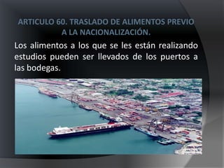 ARTICULO 60. TRASLADO DE ALIMENTOS PREVIO
          A LA NACIONALIZACIÓN.
Los alimentos a los que se les están realizando
estudios pueden ser llevados de los puertos a
las bodegas.
 