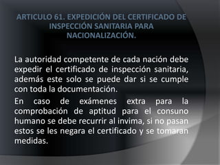 ARTICULO 61. EXPEDICIÓN DEL CERTIFICADO DE
       INSPECCIÓN SANITARIA PARA
             NACIONALIZACIÓN.

La autoridad competente de cada nación debe
expedir el certificado de inspección sanitaria,
además este solo se puede dar si se cumple
con toda la documentación.
En caso de exámenes extra para la
comprobación de aptitud para el consuno
humano se debe recurrir al invima, si no pasan
estos se les negara el certificado y se tomaran
medidas.
 