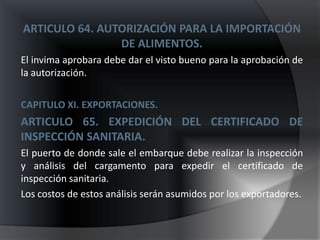 ARTICULO 64. AUTORIZACIÓN PARA LA IMPORTACIÓN
                DE ALIMENTOS.
El invima aprobara debe dar el visto bueno para la aprobación de
la autorización.

CAPITULO XI. EXPORTACIONES.
ARTICULO 65. EXPEDICIÓN DEL CERTIFICADO DE
INSPECCIÓN SANITARIA.
El puerto de donde sale el embarque debe realizar la inspección
y análisis del cargamento para expedir el certificado de
inspección sanitaria.
Los costos de estos análisis serán asumidos por los exportadores.
 