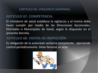 CAPITULO XII. VIGILANCIA SANITARIA.

ARTICULO 67. COMPETENCIA.
El ministerio de salud establece la vigilancia y el invima debe
hacer cumplir por medio de las Direcciones Seccionales,
Distritales o Municipales de Salud, según lo dispuesto en el
presente decreto.
ARTICULO 68. VISITAS DE INSPECCIÓN.
Es obligación de la autoridad sanitaria competente , ejerciendo
control periódicamente. Debe llenarse un acta.
 