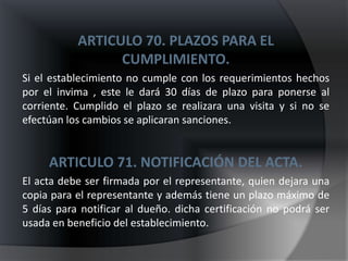 ARTICULO 70. PLAZOS PARA EL
                 CUMPLIMIENTO.
Si el establecimiento no cumple con los requerimientos hechos
por el invima , este le dará 30 días de plazo para ponerse al
corriente. Cumplido el plazo se realizara una visita y si no se
efectúan los cambios se aplicaran sanciones.


     ARTICULO 71. NOTIFICACIÓN DEL ACTA.
El acta debe ser firmada por el representante, quien dejara una
copia para el representante y además tiene un plazo máximo de
5 días para notificar al dueño. dicha certificación no podrá ser
usada en beneficio del establecimiento.
 