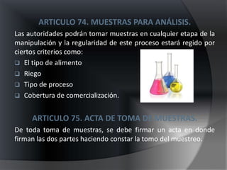 ARTICULO 74. MUESTRAS PARA ANÁLISIS.
Las autoridades podrán tomar muestras en cualquier etapa de la
manipulación y la regularidad de este proceso estará regido por
ciertos criterios como:
 El tipo de alimento
 Riego
 Tipo de proceso
 Cobertura de comercialización.


     ARTICULO 75. ACTA DE TOMA DE MUESTRAS.
De toda toma de muestras, se debe firmar un acta en donde
firman las dos partes haciendo constar la tomo del muestreo.
 