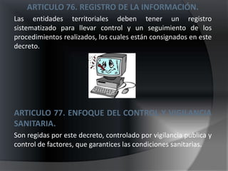 ARTICULO 76. REGISTRO DE LA INFORMACIÓN.
Las entidades territoriales deben tener un registro
sistematizado para llevar control y un seguimiento de los
procedimientos realizados, los cuales están consignados en este
decreto.




ARTICULO 77. ENFOQUE DEL CONTROL Y VIGILANCIA
SANITARIA.
Son regidas por este decreto, controlado por vigilancia publica y
control de factores, que garantices las condiciones sanitarias.
 