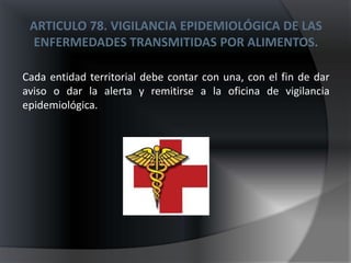 ARTICULO 78. VIGILANCIA EPIDEMIOLÓGICA DE LAS
 ENFERMEDADES TRANSMITIDAS POR ALIMENTOS.

Cada entidad territorial debe contar con una, con el fin de dar
aviso o dar la alerta y remitirse a la oficina de vigilancia
epidemiológica.
 