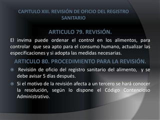 CAPITULO XIII. REVISIÓN DE OFICIO DEL REGISTRO
                        SANITARIO

                  ARTICULO 79. REVISIÓN.
El invima puede ordenar el control en los alimentos, para
controlar que sea apto para el consumo humano, actualizar las
especificaciones y si adopta las medidas necesarias.
    ARTICULO 80. PROCEDIMIENTO PARA LA REVISIÓN.
    Revisión de oficio del registro sanitario del alimento, y se
    debe avisar 5 días después.
   Si el motivo de la revisión afecta a un tercero se hará conocer
    la resolución, según lo dispone el Código Contencioso
    Administrativo.
 