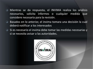    Mientras se da respuesta, el INVIMA realiza los análisis
    necesarios, solicita informes o cualquier medida que
    considere necesaria para la revisión.
   Basados en lo anterior, el invima tomara una decisión la cual
    deberá notificar a los interesados
   Si es necesario el invima debe tomar las medidas necesarias y
    si se necesita avisar a las autoridades.
 
