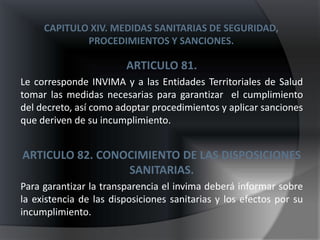 CAPITULO XIV. MEDIDAS SANITARIAS DE SEGURIDAD,
             PROCEDIMIENTOS Y SANCIONES.

                        ARTICULO 81.
Le corresponde INVIMA y a las Entidades Territoriales de Salud
tomar las medidas necesarias para garantizar el cumplimiento
del decreto, así como adoptar procedimientos y aplicar sanciones
que deriven de su incumplimiento.


ARTICULO 82. CONOCIMIENTO DE LAS DISPOSICIONES
                 SANITARIAS.
Para garantizar la transparencia el invima deberá informar sobre
la existencia de las disposiciones sanitarias y los efectos por su
incumplimiento.
 
