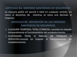 ARTICULO 83. MEDIDAS SANITARIAS DE SEGURIDAD.
La clausura podrá ser parcial o total en cualquier sentido, así
como el decomiso de mientras se toma una decisión al
respecto.
      ARTICULO 84. DEFINICIÓN DE LAS MEDIDAS
            SANITARIAS DE SEGURIDAD.
   CLAUSURA TEMPORAL TOTAL O PARCIAL: consiste en impedir
    temporalmente el funcionamento del estabelecimento.
   SUSPENSION TOTAL O PARCIAL DE TRABAJOS O
    SERVICIOS:consiste en impedir el funcionamento del
    estabelecimento.
 