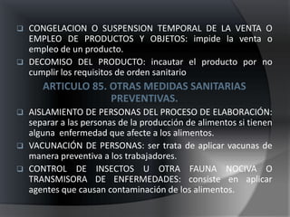    CONGELACION O SUSPENSION TEMPORAL DE LA VENTA O
    EMPLEO DE PRODUCTOS Y OBJETOS: impide la venta o
    empleo de un producto.
   DECOMISO DEL PRODUCTO: incautar el producto por no
    cumplir los requisitos de orden sanitario
      ARTICULO 85. OTRAS MEDIDAS SANITARIAS
                   PREVENTIVAS.
 AISLAMIENTO DE PERSONAS DEL PROCESO DE ELABORACIÓN:
  separar a las personas de la producción de alimentos si tienen
  alguna enfermedad que afecte a los alimentos.
 VACUNACIÓN DE PERSONAS: ser trata de aplicar vacunas de
  manera preventiva a los trabajadores.
 CONTROL DE INSECTOS U OTRA FAUNA NOCIVA O
  TRANSMISORA DE ENFERMEDADES: consiste en aplicar
  agentes que causan contaminación de los alimentos.
 