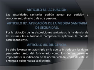 ARTICULO 86. ACTUACIÓN.
Las autoridades sanitarias podrán actuar por petición o
conocimiento directo o de otra persona.
ARTICULO 87. APLICACIÓN DE LA MEDIDA SANITARIA
                 DE SEGURIDAD.
Por la violación de las disposiciones sanitarias o la incidencia de
las mismas las autoridades competentes aplicaran la medida
correspondiente.
                 ARTICULO 88. DILIGENCIA.
Se debe levantar un acta triple en la que se introducen los datos
personales tanto del funcionario como los de las personas
implicadas y la indicación de la norma violada, copia de esta se
entrega a quien realiza la diligencia.
 
