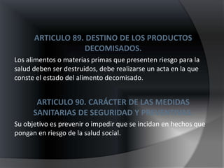 ARTICULO 89. DESTINO DE LOS PRODUCTOS
                  DECOMISADOS.
Los alimentos o materias primas que presenten riesgo para la
salud deben ser destruidos, debe realizarse un acta en la que
conste el estado del alimento decomisado.


       ARTICULO 90. CARÁCTER DE LAS MEDIDAS
      SANITARIAS DE SEGURIDAD Y PREVENTIVAS.
Su objetivo es prevenir o impedir que se incidan en hechos que
pongan en riesgo de la salud social.
 