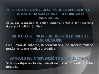ARTICULO 91. CONSECUENCIAS DE LA APLICACIÓN DE
     UNA MEDIDA SANITARIA DE SEGURIDAD O
                 PREVENTIVA.
Al aplicar la medida se deben iniciar el proceso sancionatorio
dado por la oficina jurídica.


   ARTICULO 92. INICIACIÓN DEL PROCEDIMIENTO
                 SANCIONATORIO.
En el inicio de solicitud, la consecuencia de haberse tomado
previamente una medida preventiva.


  ARTICULO 93. INTERVENCIÓN DEL DENUNCIANTE.
Si la investigación lo requiere el denunciante puede aportar
pruebas.
 