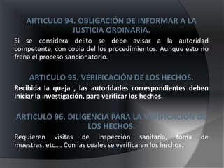 ARTICULO 94. OBLIGACIÓN DE INFORMAR A LA
              JUSTICIA ORDINARIA.
Si se considera delito se debe avisar a la autoridad
competente, con copia del los procedimientos. Aunque esto no
frena el proceso sancionatorio.

    ARTICULO 95. VERIFICACIÓN DE LOS HECHOS.
Recibida la queja , las autoridades correspondientes deben
iniciar la investigación, para verificar los hechos.

ARTICULO 96. DILIGENCIA PARA LA VERIFICACIÓN DE
                  LOS HECHOS.
Requieren visitas de inspección sanitaria, toma             de
muestras, etc…. Con las cuales se verificaran los hechos.
 