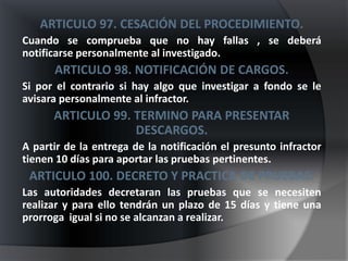 ARTICULO 97. CESACIÓN DEL PROCEDIMIENTO.
Cuando se comprueba que no hay fallas , se deberá
notificarse personalmente al investigado.
      ARTICULO 98. NOTIFICACIÓN DE CARGOS.
Si por el contrario si hay algo que investigar a fondo se le
avisara personalmente al infractor.
      ARTICULO 99. TERMINO PARA PRESENTAR
                   DESCARGOS.
A partir de la entrega de la notificación el presunto infractor
tienen 10 días para aportar las pruebas pertinentes.
 ARTICULO 100. DECRETO Y PRACTICA DE PRUEBAS.
Las autoridades decretaran las pruebas que se necesiten
realizar y para ello tendrán un plazo de 15 días y tiene una
prorroga igual si no se alcanzan a realizar.
 