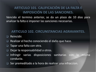 ARTICULO 101. CALIFICACIÓN DE LA FALTA E
           IMPOSICIÓN DE LAS SANCIONES.
Vencido el termino anterior, se da un plazo de 10 dias para
analizar la falta e imponer las sanciones necesarias.


    ARTICULO 102. CIRCUNSTANCIAS AGRAVANTES.
   Reincidir.
   Realizar el hecho conociendo el daño que hace.
   Tapar una falta con otra.
   Dejar la responsabilidad a otros.
   Infringir varias disposiciones sanitarias con la misma
    conducta.
   Ser premeditado a la hora de realizar una infraccion.
 