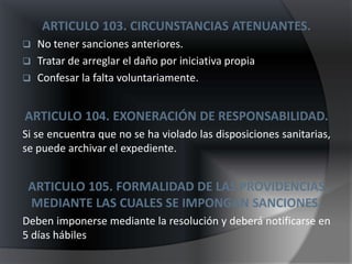 ARTICULO 103. CIRCUNSTANCIAS ATENUANTES.
   No tener sanciones anteriores.
   Tratar de arreglar el daño por iniciativa propia
   Confesar la falta voluntariamente.


ARTICULO 104. EXONERACIÓN DE RESPONSABILIDAD.
Si se encuentra que no se ha violado las disposiciones sanitarias,
se puede archivar el expediente.


 ARTICULO 105. FORMALIDAD DE LAS PROVIDENCIAS
 MEDIANTE LAS CUALES SE IMPONGAN SANCIONES.
Deben imponerse mediante la resolución y deberá notificarse en
5 días hábiles
 