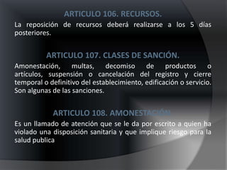 ARTICULO 106. RECURSOS.
La reposición de recursos deberá realizarse a los 5 días
posteriores.


          ARTICULO 107. CLASES DE SANCIÓN.
Amonestación, multas, decomiso de productos o
artículos, suspensión o cancelación del registro y cierre
temporal o definitivo del establecimiento, edificación o servicio.
Son algunas de las sanciones.


            ARTICULO 108. AMONESTACIÓN.
Es un llamado de atención que se le da por escrito a quien ha
violado una disposición sanitaria y que implique riesgo para la
salud publica
 