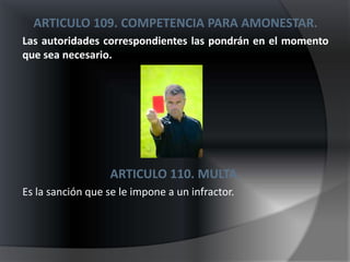 ARTICULO 109. COMPETENCIA PARA AMONESTAR.
Las autoridades correspondientes las pondrán en el momento
que sea necesario.




                   ARTICULO 110. MULTA.
Es la sanción que se le impone a un infractor.
 