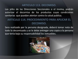 ARTICULO 113. DECOMISO.
Los jefes de las Direcciones Seccionales o el invima, podrán
autorizar el decomiso de los productos cuyas condiciones
sanitarias que puedan atentar contra la salud publica.
  ARTICULO 114. PROCEDIMIENTO PARA APLICAR EL
                   DECOMISO.
Sera realizado por la persona designada, deberá tomar nota de
todo lo decomisado y se le debe entregar una copia a la persona
que tenia bajo su responsabilidad los inmuebles.
 