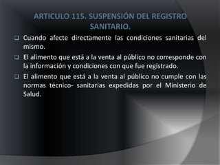 ARTICULO 115. SUSPENSIÓN DEL REGISTRO
                     SANITARIO.
   Cuando afecte directamente las condiciones sanitarias del
    mismo.
   El alimento que está a la venta al público no corresponde con
    la información y condiciones con que fue registrado.
   El alimento que está a la venta al público no cumple con las
    normas técnico- sanitarias expedidas por el Ministerio de
    Salud.
 
