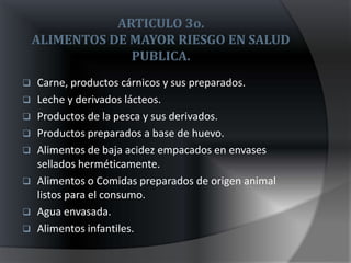 ARTICULO 3o.
    ALIMENTOS DE MAYOR RIESGO EN SALUD
                 PUBLICA.
   Carne, productos cárnicos y sus preparados.
   Leche y derivados lácteos.
   Productos de la pesca y sus derivados.
   Productos preparados a base de huevo.
   Alimentos de baja acidez empacados en envases
    sellados herméticamente.
   Alimentos o Comidas preparados de origen animal
    listos para el consumo.
   Agua envasada.
   Alimentos infantiles.
 