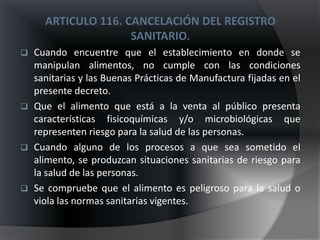 ARTICULO 116. CANCELACIÓN DEL REGISTRO
                     SANITARIO.
   Cuando encuentre que el establecimiento en donde se
    manipulan alimentos, no cumple con las condiciones
    sanitarias y las Buenas Prácticas de Manufactura fijadas en el
    presente decreto.
   Que el alimento que está a la venta al público presenta
    características fisicoquímicas y/o microbiológicas que
    representen riesgo para la salud de las personas.
   Cuando alguno de los procesos a que sea sometido el
    alimento, se produzcan situaciones sanitarias de riesgo para
    la salud de las personas.
   Se compruebe que el alimento es peligroso para la salud o
    viola las normas sanitarias vigentes.
 