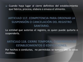    Cuando haya lugar al cierre definitivo del establecimiento
    que fabrica, procesa, elabora o envasa el alimento.


    ARTICULO 117. COMPETENCIA PARA ORDENAR LA
      SUSPENSIÓN O CANCELACIÓN DEL REGISTRO
                    SANITARIO.
La entidad que autorizo el registro, es quien puede quitarla o
suspenderla.


 ARTICULO 118. CIERRE TEMPORAL O DEFINITIVO DE
       ESTABLECIMIENTOS O EDIFICACIONES.
Por hechos o conductas, no permitidas se tomara una de estas
medidas.
 