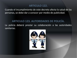 ARTICULO 122.
Cuando el incumplimiento de este decreto afecta la salud de las
personas, se debe dar a conocer por medio de publicidad.


      ARTICULO 123. AUTORIDADES DE POLICÍA.
La policía deberá prestar su colaboración a las autoridades
sanitarias.
 