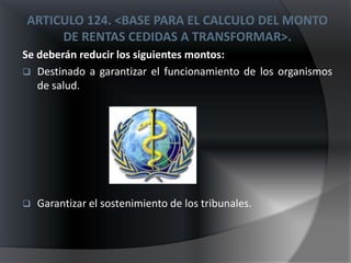 ARTICULO 124. <BASE PARA EL CALCULO DEL MONTO
     DE RENTAS CEDIDAS A TRANSFORMAR>.
Se deberán reducir los siguientes montos:
 Destinado a garantizar el funcionamiento de los organismos
   de salud.




   Garantizar el sostenimiento de los tribunales.
 