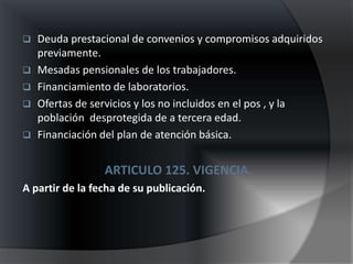  Deuda prestacional de convenios y compromisos adquiridos
  previamente.
 Mesadas pensionales de los trabajadores.
 Financiamiento de laboratorios.
 Ofertas de servicios y los no incluidos en el pos , y la
  población desprotegida de a tercera edad.
 Financiación del plan de atención básica.


                 ARTICULO 125. VIGENCIA.
A partir de la fecha de su publicación.
 