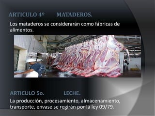 ARTICULO 4º        MATADEROS.
Los mataderos se considerarán como fábricas de
alimentos.




ARTICULO 5o.          LECHE.
La producción, procesamiento, almacenamiento,
transporte, envase se regirán por la ley 09/79.
 