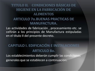 TITULO II. CONDICIONES BÁSICAS DE
      HIGIENE EN LA FABRICACIÓN DE
               ALIMENTOS
     ARTICULO 7o.BUENAS PRACTICAS DE
             MANUFACTURA.
Las actividades de fabricación , procesamiento etc. se
ceñirán a los principios de Manufactura estipuladas
en el título II del presente decreto.

 CAPITULO I. EDIFICACIÓN E INSTALACIONES
               ARTICULO 8o.
Los establecimientos deberán cumplir las condiciones
generales que se establecen a continuación:
 