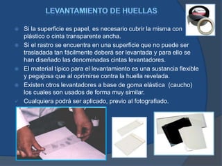  Si la superficie es papel, es necesario cubrir la misma con
plástico o cinta transparente ancha.
 Si el rastro se encuentra en una superficie que no puede ser
trasladada tan fácilmente deberá ser levantada y para ello se
han diseñado las denominadas cintas levantadores.
 El material típico para el levantamiento es una sustancia flexible
y pegajosa que al oprimirse contra la huella revelada.
 Existen otros levantadores a base de goma elástica (caucho)
los cuales son usados de forma muy similar.
 Cualquiera podrá ser aplicado, previo al fotografiado.
 