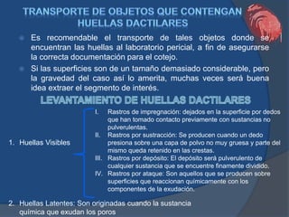 Es recomendable el transporte de tales objetos donde se
encuentran las huellas al laboratorio pericial, a fin de asegurarse
la correcta documentación para el cotejo.
 Si las superficies son de un tamaño demasiado considerable, pero
la gravedad del caso así lo amerita, muchas veces será buena
idea extraer el segmento de interés.
1. Huellas Visibles
2. Huellas Latentes: Son originadas cuando la sustancia
química que exudan los poros
I. Rastros de impregnación: dejados en la superficie por dedos
que han tomado contacto previamente con sustancias no
pulverulentas.
II. Rastros por sustracción: Se producen cuando un dedo
presiona sobre una capa de polvo no muy gruesa y parte del
mismo queda retenido en las crestas.
III. Rastros por depósito: El depósito será pulverulento de
cualquier sustancia que se encuentre finamente dividido.
IV. Rastros por ataque: Son aquellos que se producen sobre
superficies que reaccionan químicamente con los
componentes de la exudación.
 