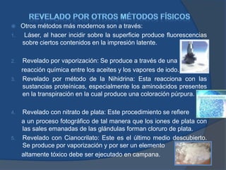  Otros métodos más modernos son a través:
1. Láser, al hacer incidir sobre la superficie produce fluorescencias
sobre ciertos contenidos en la impresión latente.
2. Revelado por vaporización: Se produce a través de una
reacción química entre los aceites y los vapores de iodo.
3. Revelado por método de la Nihidrina: Esta reacciona con las
sustancias proteínicas, especialmente los aminoácidos presentes
en la transpiración en la cual produce una coloración púrpura.
4. Revelado con nitrato de plata: Este procedimiento se refiere
a un proceso fotográfico de tal manera que los iones de plata con
las sales emanadas de las glándulas forman cloruro de plata.
5. Revelado con Cianocrilato: Este es el último medio descubierto.
Se produce por vaporización y por ser un elemento
altamente tóxico debe ser ejecutado en campana.
 