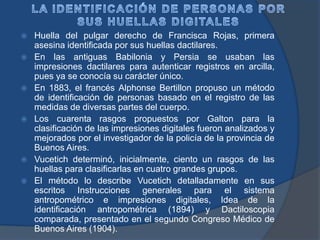 Huella del pulgar derecho de Francisca Rojas, primera
asesina identificada por sus huellas dactilares.
 En las antiguas Babilonia y Persia se usaban las
impresiones dactilares para autenticar registros en arcilla,
pues ya se conocía su carácter único.
 En 1883, el francés Alphonse Bertillon propuso un método
de identificación de personas basado en el registro de las
medidas de diversas partes del cuerpo.
 Los cuarenta rasgos propuestos por Galton para la
clasificación de las impresiones digitales fueron analizados y
mejorados por el investigador de la policía de la provincia de
Buenos Aires.
 Vucetich determinó, inicialmente, ciento un rasgos de las
huellas para clasificarlas en cuatro grandes grupos.
 El método lo describe Vucetich detalladamente en sus
escritos Instrucciones generales para el sistema
antropométrico e impresiones digitales, Idea de la
identificación antropométrica (1894) y Dactiloscopia
comparada, presentado en el segundo Congreso Médico de
Buenos Aires (1904).
 