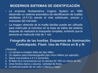  La empresa Norteamérica Cogens System en 1990
desarrollo un sistema automático de identificación de huellas
dactilares (A.F.I.S) siendo el más sofisticado, preciso y
avanzado del marcado.
 La imagen obtenida de la huella dactilar puede ser utilizada
para matricular al individuo en la base de datos del sistema
después de realizada la búsqueda completa, evitando que la
persona se matricule más de 1 vez.
Material:
1. La cámara a emplear debe ser tipo réflex.
2. Un objetivo para fotomacrografía (tipo micro Nikkor por ejemplo).
3. Sacar una positiva a 4 o 5 aumentos.
4. El flash irá a consonancia con la cámara (N° ISO no menor de 45).
5. Unos fondos claros y oscuros, variedad de focos.
6. La película puede ser en color o blanco y negro.
 