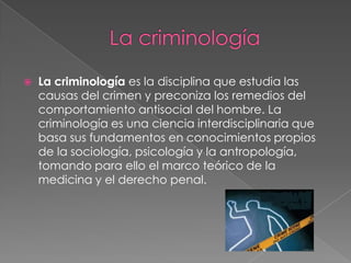 

La criminología es la disciplina que estudia las
causas del crimen y preconiza los remedios del
comportamiento antisocial del hombre. La
criminología es una ciencia interdisciplinaria que
basa sus fundamentos en conocimientos propios
de la sociología, psicología y la antropología,
tomando para ello el marco teórico de la
medicina y el derecho penal.

 