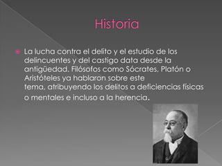 

La lucha contra el delito y el estudio de los
delincuentes y del castigo data desde la
antigüedad. Filósofos como Sócrates, Platón o
Aristóteles ya hablaron sobre este
tema, atribuyendo los delitos a deficiencias físicas
o mentales e incluso a la herencia.

 
